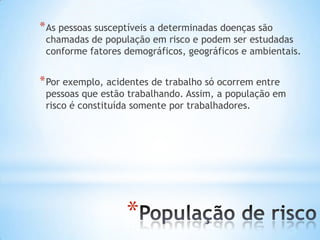 *
*As pessoas susceptíveis a determinadas doenças são
chamadas de população em risco e podem ser estudadas
conforme fatores demográficos, geográficos e ambientais.
*Por exemplo, acidentes de trabalho só ocorrem entre
pessoas que estão trabalhando. Assim, a população em
risco é constituída somente por trabalhadores.
 