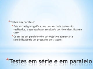 *
*Testes em paralelo:
*Esta estratégia significa que dois ou mais testes são
realizados, e que qualquer resultado positivo identifica um
caso.
*Os testes em paralelo têm por objetivo aumentar a
sensibilidade de um programa de triagem.
 