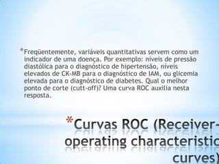 *
*Freqüentemente, variáveis quantitativas servem como um
indicador de uma doença. Por exemplo: níveis de pressão
diastólica para o diagnóstico de hipertensão, níveis
elevados de CK-MB para o diagnóstico de IAM, ou glicemia
elevada para o diagnóstico de diabetes. Qual o melhor
ponto de corte (cutt-off)? Uma curva ROC auxilia nesta
resposta.
 
