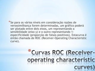 *
*Se para os vários níveis em consideração razões de
verossimilhança forem determinadas, um gráfico poderá
ser plotado entre dois eixos, um representando a
sensibilidade (eixo y) e o outro representando 1-
especificidade (proporção de falsos positivos). Estacurva é
então chamada de ROC (Receiver-Operating Characteristic
curve).
 