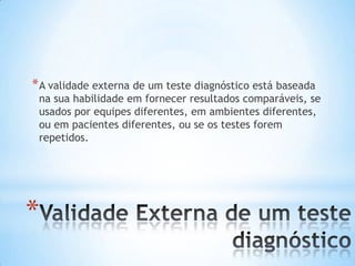 *
*A validade externa de um teste diagnóstico está baseada
na sua habilidade em fornecer resultados comparáveis, se
usados por equipes diferentes, em ambientes diferentes,
ou em pacientes diferentes, ou se os testes forem
repetidos.
 