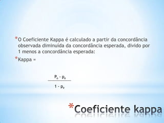 *
*O Coeficiente Kappa é calculado a partir da concordância
observada diminuída da concordância esperada, divido por
1 menos a concordância esperada:
*Kappa =
Po - pe
1 - pe
 