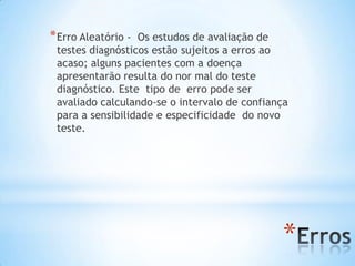 *
*Erro Aleatório - Os estudos de avaliação de
testes diagnósticos estão sujeitos a erros ao
acaso; alguns pacientes com a doença
apresentarão resulta do nor mal do teste
diagnóstico. Este tipo de erro pode ser
avaliado calculando-se o intervalo de confiança
para a sensibilidade e especificidade do novo
teste.
 