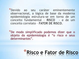 *Risco e Fator de Risco
*Devido ao seu caráter eminentemente
observacional, a lógica de base da moderna
epidemiologia estrutura-se em torno de um
conceito fundamental – RISCO - e de um
conceito correlato – FATOR DE RISCO.
*De modo simplificado podemos dizer que o
objeto da epidemiologia é “o risco e seus
determinantes”.
 