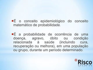 *Risco
É o conceito epidemiológico do conceito
matemático de probabilidade.
É a probabilidade de ocorrência de uma
doença, agravo, óbito ou condição
relacionada à saúde (incluindo cura,
recuperação ou melhora), em uma população
ou grupo, durante um período determinado.
 