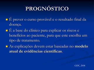 PROGNÓSTICOÉ prever o curso provável e o resultado final da doença.É a base do clínico para explicar os riscos e benefícios ao paciente, para que este escolha um tipo de tratamento.As explicações devem estar baseadas no modelo atual de evidências científicas.GDC, 2008