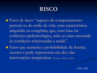 RISCOFator de risco: “aspecto do comportamento pessoal ou do estilo de vida, uma característica adquirida ou congênita, que, com base na evidência epidemiológica, sabe-se estar associada às condições relacionadas a saúde”.Fator que aumenta a probabilidade da doença ocorrer e pode representar um alvo das intervenções terapêuticas (Thomaz e Mealey, 2005).GDC, 2008