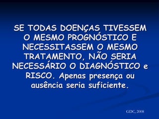 SE TODAS DOENÇAS TIVESSEM O MESMO PROGNÓSTICO E NECESSITASSEM O MESMO TRATAMENTO, NÃO SERIA NECESSÁRIO O DIAGNÓSTICO e RISCO. Apenas presença ou ausência seria suficiente.GDC, 2008