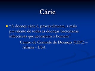 Cárie“A doença cárie é, provavelmente, a mais prevalente de todas as doenças bacterianas infecciosas que acometem o homem”Centro de Controle de Doenças (CDC) – Atlanta - USA