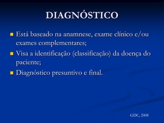 DIAGNÓSTICOEstá baseado na anamnese, exame clínico e/ou exames complementares;Visa a identificação (classificação) da doença do paciente;Diagnóstico presuntivo e final.GDC, 2008