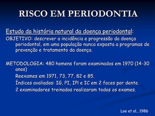 APLICAÇÕES CLÍNICAS DO PROGNÓSTICONíveis de prognóstico: Dente, arcada ou toda dentiçãoIndivíduo, comunidade ou populaçãoA curto ou longo prazo:Imediato (período de até 5 anos)Mediato (mais de 5 anos) (Thomas e Mealey, 2005)Exemplo: SS não é um bom indicador de risco para PI ao nível do sítio (28%), entretanto o escore médio de SS, pós tratamento, pode ser indicativo de que o indivíduo venha a perder inserção em algum lugar da dentição (Lang et al., 1990).Observação semelhante se encontra com a Profundidade de Sondagem.GDC, 2008