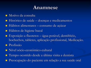 AnamneseMotivo da consultaHistórico de saúde – doenças e medicamentosHábitos alimentares – consumo de açúcarHábitos de higiene bucalExposição a fluoretos – água potável, dentifrício, bochechos, tabletes, aplicação profissional, Medicação.ProfissãoNível sócio-econômico-culturalTempo ocorrido desde a última visita a dentistaPreocupação do paciente em relação a sua saúde oral