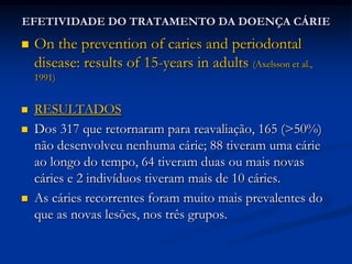 EFETIVIDADE DA TERAPIA PERIODONTALLONGITUDINAL PERIODONTAL TISSUE ALTERATIONS DURING SUPPORTIVE THERAPY  (ROSLING et al., 2001) CONCLUSÕES:pacientes com alta suscetibilidade a doença periodontal podem manter os níveis de inserção e altura óssea estáveis, desde que participem de um programa de manutenção; pacientes com suscetibilidade normal a DP previnem quase inteiramente a perda de inserção ao longo da manutenção;Pacientes com diferentes suscetibilidades à DP apresentam diferentes condições periodontais durante a manutenção.