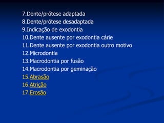 Dente/prótese adaptadaDente/prótese desadaptadaIndicação de exodontiaDente ausente por exodontia cárieDente ausente por exodontia outro motivoMicrodontiaMacrodontia por fusãoMacrodontia por geminaçãoAbrasão Atrição Erosão 