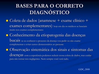 BASES PARA O CORRETO DIAGNÓSTICOColeta de dados (anamnese + exame clínico + exames complementares) hoje em dia os médicos se baseiam muito nos exames complementaresConhecimento da etiopatogenia das doenças bucais se eu conhecer o processo da doença vou pedir ou não exame complementar e evitar custos desnecessários ao pacienteObservação sistemática dos sinais e sintomas das doenças com a experiência podemos reduzir nossa coleta de dados, mas cuidar para não tornar-nos negligentes. Nem sempre você verá tudo.GDC, 2008