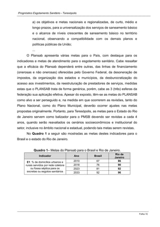 Prognóstico Esgotamento Sanitário - Teresópolis 
Folha 10 
a) os objetivos e metas nacionais e regionalizadas, de curto, médio e longo prazos, para a universalização dos serviços de saneamento básico e o alcance de níveis crescentes de saneamento básico no território nacional, observando a compatibilidade com os demais planos e políticas públicas da União; 
... 
O Plansab apresenta várias metas para o País, com destaque os indicadores e metas de atendimento para o esgotamento sanitário. Cabe ressaltar que a eficácia do Plansab dependerá entre outras, das linhas de financiamento (onerosas e não onerosas) oferecidas pelo Governo Federal, da desoneração de impostos, da organização dos estados e municípios, desburocratização do acesso aos investimentos, da reestruturação de prestadores serviços, medidas estas que o PLANSAB trata de forma genérica, porém, cabe as 3 (três) esferas da federação sua aplicação efetiva. Apesar do exposto, têm-se as metas do PLANSAB como alvo a ser perseguido e, na medida em que ocorrerem as revisões, tanto do Plano Nacional, como do Municipal, deverão ocorrer ajustes nas metas propostas originalmente. Portanto, para Teresópolis, as metas para o Estado do Rio de Janeiro servem como balizador para o PMSB devendo ser revistas a cada 4 anos, quando serão reavaliados os cenários socioeconômicos e institucional do setor, inclusive no âmbito nacional e estadual, podendo tais metas serem revistas. 
No Quadro 1 a seguir são mostradas as metas destes indicadores para o Brasil e o estado do Rio de Janeiro. 
Quadro 1– Metas do Plansab para o Brasil e Rio de Janeiro. Indicador Ano Brasil Rio de Janeiro 
E1. % de domicílios urbanos e rurais servidos por rede coletora ou fossa séptica para os excretas ou esgotos sanitários 
2010 
67 
86 
2018 
76 
90 
2023 
81 
92 
2033 
92 
96  