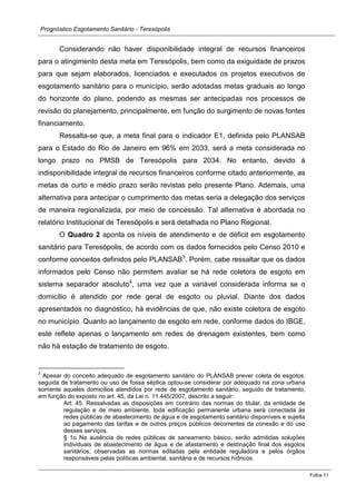Prognóstico Esgotamento Sanitário - Teresópolis 
Folha 11 
Considerando não haver disponibilidade integral de recursos financeiros para o atingimento desta meta em Teresópolis, bem como da exiguidade de prazos para que sejam elaborados, licenciados e executados os projetos executivos de esgotamento sanitário para o município, serão adotadas metas graduais ao longo do horizonte do plano, podendo as mesmas ser antecipadas nos processos de revisão do planejamento, principalmente, em função do surgimento de novas fontes financiamento. 
Ressalta-se que, a meta final para o indicador E1, definida pelo PLANSAB para o Estado do Rio de Janeiro em 96% em 2033, será a meta considerada no longo prazo no PMSB de Teresópolis para 2034. No entanto, devido à indisponibilidade integral de recursos financeiros conforme citado anteriormente, as metas de curto e médio prazo serão revistas pelo presente Plano. Ademais, uma alternativa para antecipar o cumprimento das metas seria a delegação dos serviços de maneira regionalizada, por meio de concessão. Tal alternativa é abordada no relatório Institucional de Teresópolis e será detalhada no Plano Regional. 
O Quadro 2 aponta os níveis de atendimento e de déficit em esgotamento sanitário para Teresópolis, de acordo com os dados fornecidos pelo Censo 2010 e conforme conceitos definidos pelo PLANSAB3. Porém, cabe ressaltar que os dados informados pelo Censo não permitem avaliar se há rede coletora de esgoto em sistema separador absoluto4, uma vez que a variável considerada informa se o domicílio é atendido por rede geral de esgoto ou pluvial. Diante dos dados apresentados no diagnóstico, há evidências de que, não existe coletora de esgoto no município. Quanto ao lançamento de esgoto em rede, conforme dados do IBGE, este reflete apenas o lançamento em redes de drenagem existentes, bem como não há estação de tratamento de esgoto. 
3 Apesar do conceito adequado de esgotamento sanitário do PLANSAB prever coleta de esgotos, seguida de tratamento ou uso de fossa séptica optou-se considerar por adequado na zona urbana somente aqueles domicílios atendidos por rede de esgotamento sanitário, seguido de tratamento, em função do exposto no art. 45, da Lei n. 11.445/2007, descrito a seguir: 
Art. 45. Ressalvadas as disposições em contrário das normas do titular, da entidade de regulação e de meio ambiente, toda edificação permanente urbana será conectada às redes públicas de abastecimento de água e de esgotamento sanitário disponíveis e sujeita ao pagamento das tarifas e de outros preços públicos decorrentes da conexão e do uso desses serviços. 
§ 1o Na ausência de redes públicas de saneamento básico, serão admitidas soluções individuais de abastecimento de água e de afastamento e destinação final dos esgotos sanitários, observadas as normas editadas pela entidade reguladora e pelos órgãos responsáveis pelas políticas ambiental, sanitária e de recursos hídricos.  