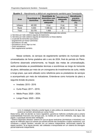 Prognóstico Esgotamento Sanitário - Teresópolis 
Folha 12 
Quadro 2 – Atendimento e déficit em esgotamento sanitário para Teresópolis. Área Quantidade de domicílios Quantidade de domicílios com atendimento adequado Atendimento adequado (%) Atendimento precário +Déficit (c) (%) Urbana 48.335 0 (a) 0 (a) 100 Rural 5.443 1.406 (b) 26 (b) 74 Total 53.778 1.406 3 97 
Fonte: Censo 2010 IBGE/Elaboração dos autores. 
a: Servidos por rede coletora seguida de tratamento; 
b: Servidos por rede coletora seguida de tratamento ou fossa séptica; 
c: A parcela de domicílios que possui: 
– Esgotamento por fossa rudimentar; 
– Escoadouro via vala; 
– Escoadouro via rio, lago ou mar; 
– Outro escoadouro; 
– Sem esgotamento sanitário. 
Nesse contexto, os serviços de esgotamento sanitário do município serão universalizados de forma gradativa até o ano de 2034, final do período do Plano. Conforme observado anteriormente, na fixação das metas de universalização, serão ponderadas as possibilidades técnicas e econômicas ao longo do horizonte do plano, delineadas por meio de um cronograma de investimentos de curto, médio e longo prazo, que será utilizado como referência para os prestadores de serviços e acompanhado por meio de indicadores. Entende-se como horizonte do plano a seguinte divisão de prazos: Imediato: 2015 - 2016 Curto Prazo: 2017 – 2019; Médio Prazo: 2020 – 2024; Longo Prazo: 2025 – 2034. 
§ 2o A instalação hidráulica predial ligada à rede pública de abastecimento de água não poderá ser também alimentada por outras fontes. 
Desta forma, além de atender ao marco regulatório, garante-se melhores condições para a própria sustentabilidade financeira dos serviços pois, na medida em que forem ofertados, seja água, seja esgoto, a população deverá estar interligada. 
4 Sistema Separador Absoluto: sistema em que as águas residuárias (domésticas e industriais) e as águas de infiltração (água do subsolo que penetra através das tubulações e órgãos acessórios), que constituem o esgoto sanitário, veiculam em um sistema independente, denominado sistema de esgoto sanitário. Já as águas pluviais, são coletadas e transportadas em um sistema de drenagem pluvial totalmente independente.  