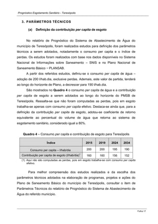 Prognóstico Esgotamento Sanitário - Teresópolis 
Folha 17 
3. PARÂMETROS TÉCNICOS 
(a) Definição da contribuição per capita de esgoto 
No relatório de Prognóstico do Sistema de Abastecimento de Água do município de Teresópolis, foram realizados estudos para definição dos parâmetros técnicos a serem adotados, notadamente o consumo per capita e o índice de perdas. Os estudos foram realizados com base nos dados disponíveis no Sistema Nacional de Informações sobre Saneamento – SNIS e no Plano Nacional de Saneamento Básico − PLANSAB. 
A partir dos referidos estudos, definiu-se o consumo per capita de água – adoção de 200 l/hab.dia, exclusive perdas. Ademais, este valor de partida, tenderá ao longo do horizonte de Plano, a decrescer para 190 l/hab.dia. 
São mostrados no Quadro 4 o consumo per capita de água e a contribuição per capita de esgoto a serem adotados ao longo do horizonte do PMSB de Teresópolis. Ressalta-se que não foram computadas as perdas, pois em esgoto trabalha-se apenas com consumo per capita efetivo. Destaca-se ainda que, para a definição da contribuição per capita de esgoto, adotou-se coeficiente de retorno equivalente ao percentual do volume de água que retorna ao sistema de esgotamento sanitário, considerado igual a 80%. 
Quadro 4 – Consumo per capita e contribuição de esgoto para Teresópolis Índice 2015 2019 2024 2034 Consumo per capita – l/hab/dia 
200 
200 
195 
190 Contribuição per capita de esgoto (l/hab/dia)1 
160 
160 
156 
152 
(1) Aqui não são computadas as perdas, pois em esgoto trabalha-se com consumo per capita efetivo. 
Para melhor compreensão dos estudos realizados e da escolha dos parâmetros técnicos adotados na elaboração de programas, projetos e ações do Plano de Saneamento Básico do município de Teresópolis, consultar o item de Parâmetros Técnicos do relatório de Prognóstico do Sistema de Abastecimento de Água do referido município. 
 