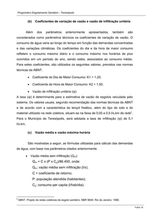 Prognóstico Esgotamento Sanitário - Teresópolis 
Folha 18 
(b) Coeficientes de variação de vazão e vazão de infiltração unitária 
Além dos parâmetros anteriormente apresentados, também são considerados como parâmetros técnicos os coeficientes de variação de vazão. O consumo de água varia ao longo do tempo em função das demandas concentradas e das variações climáticas. Os coeficientes do dia e da hora de maior consumo refletem o consumo máximo diário e o consumo máximo nos horários de pico ocorridos em um período do ano, sendo estes, associados ao consumo médio. Para estes coeficientes, são utilizados os seguintes valores, previstos nas normas técnicas da ABNT: Coeficiente do Dia de Maior Consumo: K1 = 1,20; Coeficiente de Hora de Maior Consumo: K2 = 1,50; Vazão de infiltração unitária (qi). 
A taxa (qi) é determinante para a estimativa de vazão de esgotos veiculada pelo sistema. Os valores usuais, segundo recomendação das normas técnicas da ABNT e de acordo com a característica do lençol freático, além do tipo de solo e do material utilizado na rede coletora, situam-se na faixa de 0,05 a 0,5 l/s.km de rede6. Para o Município de Teresópolis, será adotada a taxa de infiltração (qi) de 0,1 l/s.km. 
(c) Vazão média e vazão máxima horária 
São mostradas a seguir, as fórmulas utilizadas para cálculo das demandas de água, com base nos parâmetros citados anteriormente. Vazão média sem infiltração (Qm): 
Qm = C x (P x Cp)/86.400, onde: 
Qm: vazão média sem infiltração (l/s); 
C = coeficiente de retorno; 
P: população atendida (habitantes); 
Cp: consumo per capita (l/hab/dia). 
6 ABNT. Projeto de redes coletoras de esgoto sanitário, NBR 9649. Rio de Janeiro, 1986.  