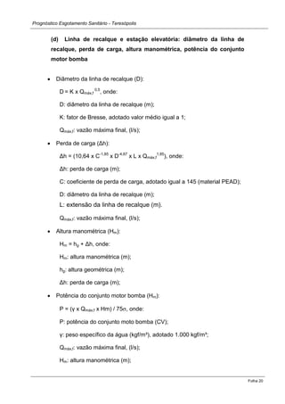 Prognóstico Esgotamento Sanitário - Teresópolis 
Folha 20 
(d) Linha de recalque e estação elevatória: diâmetro da linha de recalque, perda de carga, altura manométrica, potência do conjunto motor bomba 
Diâmetro da linha de recalque (D): 
D = K x Qmáx,f 0,5, onde: 
D: diâmetro da linha de recalque (m); 
K: fator de Bresse, adotado valor médio igual a 1; 
Qmáx,f: vazão máxima final, (l/s); Perda de carga (Δh): 
Δh = (10,64 x C-1,85 x D-4,87 x L x Qmáx,f1,85), onde: 
Δh: perda de carga (m); 
C: coeficiente de perda de carga, adotado igual a 145 (material PEAD); 
D: diâmetro da linha de recalque (m); 
L: extensão da linha de recalque (m). 
Qmáx,f: vazão máxima final, (l/s); Altura manométrica (Hm): 
Hm = hg + Δh, onde: 
Hm: altura manométrica (m); 
hg: altura geométrica (m); 
Δh: perda de carga (m); Potência do conjunto motor bomba (Hm): 
P = (γ x Qmáx,f x Hm) / 75, onde: 
P: potência do conjunto moto bomba (CV); 
γ: peso específico da água (kgf/m³), adotado 1.000 kgf/m³; 
Qmáx,f: vazão máxima final, (l/s); 
Hm: altura manométrica (m);  