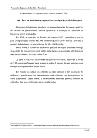 Prognóstico Esgotamento Sanitário - Teresópolis 
Folha 21 
: rendimento do conjunto motor bomba, adotado 75%. 
(e) Taxa de atendimento populacional por ligação predial de esgoto 
O número de habitantes atendidos por economia predial de esgoto, ao longo do período de planejamento, permite quantificar a evolução da demanda de ligações a serem executadas. 
Em 2010, o município de Teresópolis possuía 53.831 domicílios ocupados para uma população total de 163.746 habitantes (Censo 2010 ‐ IBGE). Com isso, o número de habitantes por domicílio era de 3,04 hab/domicílio. 
Desta forma, o número de economias prediais de esgoto previstas ao longo do período de planejamento será obtido pela divisão da população atendida pela taxa de atendimento populacional de 3,04. 
Já para o cálculo da quantidade de ligações de esgoto, adotou-se a média de 1,93 economias/ligação7, para o sistema sede e 1 para os demais sistemas, pela configuração apresentada nestes locais. 
Em relação ao cálculo da extensão da rede coletora a ser assentada, foi realizado o levantamento das extensões das ruas existentes nas áreas urbanas de cada subsistema. Desta forma, o levantamento efetuado permitiu estimar as extensões das redes coletoras a serem implantadas. 
7 Indicador IN001 (SNIS 2012) – densidade de economias por ligação de água para Teresópolis.  