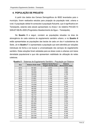 Prognóstico Esgotamento Sanitário - Teresópolis 
Folha 22 
4. POPULAÇÃO DE PROJETO 
A partir dos dados dos Censos Demográficos do IBGE levantados para o município, foram realizados estudos para projeção da população total, urbana e rural. A população obtida foi acrescida à população flutuante, que é significativa em Teresópolis, estando este estudo apresentado no Anexo I do relatório PIA-020.13 SAN-ET-86-RL-0005 (Prognóstico Abastecimento de Água – Teresópolis). 
No Quadro 5 a seguir, constam as populações situadas na área de abrangência de cada sistema de esgotamento sanitário urbano, e no Quadro 6 estão apresentadas as populações das bacias de cada um dos 4 subsistemas da Sede. Já no Quadro 7, é apresentada a população que será atendida por soluções individuais de forma a se buscar a universalização dos serviços de esgotamento sanitário. Estas soluções foram adotadas para as áreas rurais e urbanas com baixa densidade populacional e que não apresentam viabilidade de utilização de redes coletoras. 
Quadro 5 − Sistemas de Esgotamento Sanitário – População por Sistema. 
. 
Ano Sistema Sede (hab) Sistema Venda Nova e Vargem Grande (hab) Sistema Bonsucesso (hab) 2010 161.561 2.013 4.564 
2011 
163.691 
2.040 
4.625 
2012 
165.856 
2.067 
4.686 
2013 
168.055 
2.094 
4.748 
2014 
170.290 
2.122 
4.811 2015 172.561 2.150 4.875 
2016 
174.870 
2.179 
4.941 
2017 
177.215 
2.208 
5.007 
2018 
179.599 
2.238 
5.074 2019 182.022 2.268 5.143 
2020 
184.482 
2.299 
5.212 
2021 
186.983 
2.330 
5.283 
2022 
189.525 
2.362 
5.355 
2023 
192.107 
2.394 
5.427 2024 194.732 2.427 5.502 
2025 
197.399 
2.460 
5.577 
2026 
200.109 
2.494 
5.654 
2027 
202.862 
2.528 
5.732 
2028 
205.661 
2.563 
5.810 
2029 
208.504 
2.598 
5.891 
2030 
211.394 
2.634 
5.973 
2031 
214.331 
2.671 
6.055 
2032 
217.315 
2.708 
6.140 
2033 
220.346 
2.746 
6.226 2034 223.428 2.784 6.312  