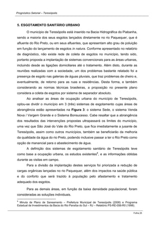 Prognóstico Setorial – Teresópolis 
Folha 25 
5. ESGOTAMENTO SANITÁRIO URBANO 
O município de Teresópolis está inserido na Bacia Hidrográfica do Piabanha, sendo a maioria dos seus esgotos lançados diretamente no rio Paquequer, que é afluente do Rio Preto, ou em seus afluentes, que apresentam alto grau de poluição em função do lançamento de esgotos in natura. Conforme apresentado no relatório de diagnóstico, não existe rede de coleta de esgotos no município, tendo sido, portanto proposta a implantação de sistemas convencionais para as áreas urbanas, incluindo desde as ligações domiciliares até o tratamento. Além disto, durante as reuniões realizadas com a sociedade, um dos problemas bastante relatado foi a presença de esgoto nas galerias de águas pluviais, que traz problemas de cheiro e, eventualmente, de retorno para as ruas e residências. Desta forma, e também considerando as normas técnicas brasileiras, a proposição no presente plano considera a coleta de esgotos por sistema de separador absoluto. 
Ao analisar as áreas de ocupação urbana do município de Teresópolis, optou-se dividir o município em 3 (três) sistemas de esgotamento cujas áreas de abrangência estão apresentadas na Figura 3: o sistema Sede, o sistema Venda Nova / Vargem Grande e o Sistema Bonsucesso. Cabe resaltar que a abrangência dos resultados das intervenções propostas ultrapassará os limites do município, uma vez que São José do Vale do Rio Preto, que fica imediatamente a jusante de Teresópolis, assim como outros municípios, também se beneficiarão da melhoria da qualidade da água do rio Preto, podendo inclusive passar a ter o Rio Preto como opção de manancial para o abastecimento de água. 
A definição dos sistemas de esgotamento sanitário de Teresópolis teve como base a ocupação urbana, os estudos existentes8, e as informações obtidas durante as visitas em campo. 
Para a divisão da implantação destes serviços foi priorizada a redução de cargas orgânicas lançadas no rio Paquequer, além dos impactos na saúde pública e do conforto que será trazido à população pelo afastamento e tratamento adequado dos esgotos. 
Para as demais áreas, em função da baixa densidade populacional, foram consideradas as soluções individuais. 
8 Minuta de Plano de Saneamento – Prefeitura Municipal de Teresópolis (2008) e Programa Estadual de Investimentos da Bacia do Rio Paraíba do Sul – RJ – Relatório PS-RE-056-R0 (1998).  