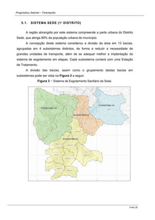 Prognóstico Setorial – Teresópolis 
Folha 26 
5.1. SISTEMA SEDE (1º DISTRITO) 
A região abrangida por este sistema compreende a parte urbana do Distrito Sede, que abriga 89% da população urbana do município. 
A concepção deste sistema considerou a divisão da área em 13 bacias, agrupadas em 4 subsistemas distintos, de forma a reduzir a necessidade de grandes unidades de transporte, além de se adequar melhor a implantação do sistema de esgotamento em etapas. Cada subsistema contará com uma Estação de Tratamento. 
A divisão das bacias, assim como o grupamento destas bacias em subsistemas pode ser vista na Figura 3 a seguir. 
Figura 3 − Sistema de Esgotamento Sanitário da Sede. 
 