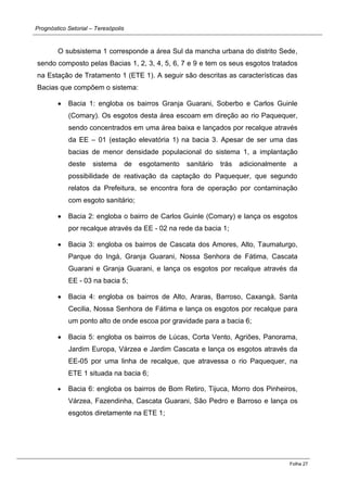 Prognóstico Setorial – Teresópolis 
Folha 27 
O subsistema 1 corresponde a área Sul da mancha urbana do distrito Sede, sendo composto pelas Bacias 1, 2, 3, 4, 5, 6, 7 e 9 e tem os seus esgotos tratados na Estação de Tratamento 1 (ETE 1). A seguir são descritas as características das Bacias que compõem o sistema: Bacia 1: engloba os bairros Granja Guarani, Soberbo e Carlos Guinle (Comary). Os esgotos desta área escoam em direção ao rio Paquequer, sendo concentrados em uma área baixa e lançados por recalque através da EE – 01 (estação elevatória 1) na bacia 3. Apesar de ser uma das bacias de menor densidade populacional do sistema 1, a implantação deste sistema de esgotamento sanitário trás adicionalmente a possibilidade de reativação da captação do Paquequer, que segundo relatos da Prefeitura, se encontra fora de operação por contaminação com esgoto sanitário; Bacia 2: engloba o bairro de Carlos Guinle (Comary) e lança os esgotos por recalque através da EE - 02 na rede da bacia 1; Bacia 3: engloba os bairros de Cascata dos Amores, Alto, Taumaturgo, Parque do Ingá, Granja Guarani, Nossa Senhora de Fátima, Cascata Guarani e Granja Guarani, e lança os esgotos por recalque através da EE - 03 na bacia 5; Bacia 4: engloba os bairros de Alto, Araras, Barroso, Caxangá, Santa Cecilia, Nossa Senhora de Fátima e lança os esgotos por recalque para um ponto alto de onde escoa por gravidade para a bacia 6; Bacia 5: engloba os bairros de Lúcas, Corta Vento, Agriões, Panorama, Jardim Europa, Várzea e Jardim Cascata e lança os esgotos através da EE-05 por uma linha de recalque, que atravessa o rio Paquequer, na ETE 1 situada na bacia 6; Bacia 6: engloba os bairros de Bom Retiro, Tijuca, Morro dos Pinheiros, Várzea, Fazendinha, Cascata Guarani, São Pedro e Barroso e lança os esgotos diretamente na ETE 1;  