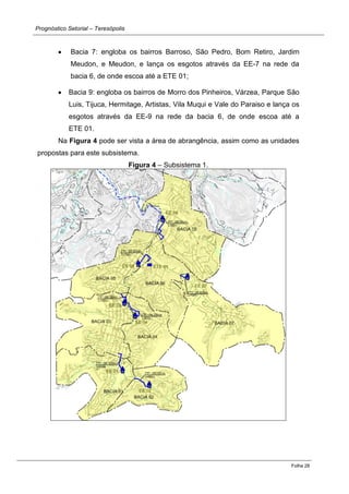 Prognóstico Setorial – Teresópolis 
Folha 28 
Bacia 7: engloba os bairros Barroso, São Pedro, Bom Retiro, Jardim Meudon, e Meudon, e lança os esgotos através da EE-7 na rede da bacia 6, de onde escoa até a ETE 01; Bacia 9: engloba os bairros de Morro dos Pinheiros, Várzea, Parque São Luis, Tijuca, Hermitage, Artistas, Vila Muqui e Vale do Paraiso e lança os esgotos através da EE-9 na rede da bacia 6, de onde escoa até a ETE 01. 
Na Figura 4 pode ser vista a área de abrangência, assim como as unidades propostas para este subsistema. 
Figura 4 – Subsistema 1. 
 