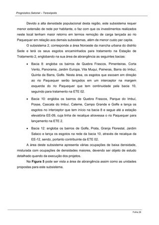 Prognóstico Setorial – Teresópolis 
Folha 29 
Devido a alta densidade populacional desta região, este subsistema requer menor extensão de rede por habitante, o faz com que os investimentos realizados neste local tenham maior retorno em termos remoção de carga lançada ao rio Paquequer em relação aos demais subsistemas, além de menor custo per capita. 
O subsistema 2, corresponde a área Noroeste da mancha urbana do distrito Sede e terá os seus esgotos encaminhados para tratamento na Estação de Tratamento 2, englobando na sua área de abrangência as seguintes bacias: Bacia 8: engloba os bairros de Quebra Frascos, Pimenteiras, Corta Vento, Panorama, Jardim Europa, Vila Muqui, Paineras, Barra do Imbuí, Quinta da Barra, Golfe. Nesta área, os esgotos que escoam em direção ao rio Paquequer serão lançados em um interceptor na margem esquerda do rio Paquequer que tem continuidade pela bacia 10, seguindo para tratamento na ETE 02. Bacia 10: engloba os bairros de Quebra Frascos, Parque do Imbuí, Posse, Cascata do Imbuí, Caleme, Campo Grande e Golfe e lança os esgotos no interceptor que tem início na bacia 8 e segue até a estação elevatória EE-09, cuja linha de recalque atravessa o rio Paquequer para lançamento na ETE 2. Bacia 12: engloba os bairros de Golfe, Prata, Granja Florestal, Jardim Salaco e lança os esgotos na rede da bacia 10, através de recalque da EE-12, sendo, portanto contribuinte da ETE 02. 
A área deste subsistema apresenta várias ocupações de baixa densidade, misturada com ocupações de densidades maiores, devendo ser objeto de estudo detalhado quando da execução dos projetos. 
Na Figura 5 pode ser vista a área de abrangência assim como as unidades propostas para este subsistema.  