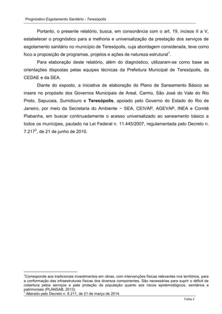 Prognóstico Esgotamento Sanitário - Teresópolis 
Folha 3 
Portanto, o presente relatório, busca, em consonância com o art. 19, incisos II a V, estabelecer o prognóstico para a melhoria e universalização da prestação dos serviços de esgotamento sanitário no município de Teresópolis, cuja abordagem considerada, teve como foco a proposição de programas, projetos e ações de natureza estrutural1. 
Para elaboração deste relatório, além do diagnóstico, utilizaram-se como base as orientações dispostas pelas equipes técnicas da Prefeitura Municipal de Teresópolis, da CEDAE e da SEA. 
Diante do exposto, a iniciativa de elaboração do Plano de Saneamento Básico se insere no propósito dos Governos Municipais de Areal, Carmo, São José do Vale do Rio Preto, Sapucaia, Sumidouro e Teresópolis, apoiado pelo Governo do Estado do Rio de Janeiro, por meio da Secretaria do Ambiente − SEA, CEIVAP, AGEVAP, INEA e Comitê Piabanha, em buscar continuadamente o acesso universalizado ao saneamento básico a todos os munícipes, pautado na Lei Federal n. 11.445/2007, regulamentada pelo Decreto n. 7.2172, de 21 de junho de 2010. 
1Corresponde aos tradicionais investimentos em obras, com intervenções físicas relevantes nos territórios, para a conformação das infraestruturas físicas dos diversos componentes. São necessárias para suprir o déficit de cobertura pelos serviços e pela proteção da população quanto aos riscos epidemiológicos, sanitários e patrimoniais (PLANSAB, 2013). 
2 Alterado pelo Decreto n. 8.211, de 21 de março de 2014.  