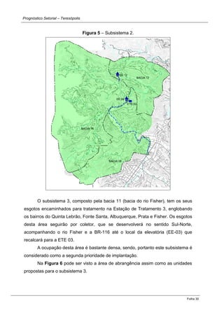 Prognóstico Setorial – Teresópolis 
Folha 30 
Figura 5 – Subsistema 2. 
O subsistema 3, composto pela bacia 11 (bacia do rio Fisher), tem os seus esgotos encaminhados para tratamento na Estação de Tratamento 3, englobando os bairros do Quinta Lebrão, Fonte Santa, Albuquerque, Prata e Fisher. Os esgotos desta área seguirão por coletor, que se desenvolverá no sentido Sul-Norte, acompanhando o rio Fisher e a BR-116 até o local da elevatória (EE-03) que recalcará para a ETE 03. 
A ocupação desta área é bastante densa, sendo, portanto este subsistema é considerado como a segunda prioridade de implantação. 
Na Figura 6 pode ser visto a área de abrangência assim como as unidades propostas para o subsistema 3. 
 