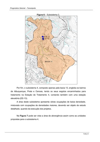 Prognóstico Setorial – Teresópolis 
Folha 31 
Figura 6 – Subsistema 3. 
Por fim, o subsistema 4, composto apenas pela bacia 13, engloba os bairros de Albuquerque, Prata e Canoas, tendo os seus esgotos encaminhados para tratamento na Estação de Tratamento 4, contando também com uma estação elevatória (EE-13). 
A área deste subsistema apresenta várias ocupações de baixa densidade, misturada com ocupações de densidades maiores, devendo ser objeto de estudo detalhado, quando da execução dos projetos. 
Na Figura 7 pode ser vista a área de abrangência assim como as unidades propostas para o subsistema 4. 
 