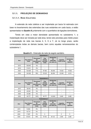 Prognóstico Setorial - Teresópolis 
Folha 34 
5.1.1. PROJEÇÃO DE DEMANDAS 
5.1.1.1. REDE COLETORA 
A extensão de rede coletora a ser implantada por bacia foi estimada com base no levantamento das extensões das ruas existentes em cada bacia, e estão apresentadas no Quadro 8 juntamente com o quantitativo de ligações domiciliares. 
Tendo em vista a maior densidade apresentada no subsistema 1, a implantação deve ser iniciada por está área, tendo sido previstas para médio prazo a implantação de rede nas bacias 4, 5, 6 e 7. Já no longo prazo, serão contempladas todas as demais bacias, bem como aquelas remanescentes do subsistema 1. 
Quadro 8 – Extensão de rede de esgoto sanitário. Subsistema 1 Ano Pop Urbana (hab) Percentual de atendimento (hab) Pop Urbana atendida (hab) Acréscimo de extensão de rede (m) Ligações Totais (unid) Acréscimo de Ligações 
2015 
108.843 
0% 
- 
- 
2019 
114.811 
0% 
- 
- 
- 
2024 
122.828 
71% 
87.063 
85.206 
14.832 
14.832 
2034 
140.928 
96% 
135.291 
86.390 
23.048 
8.216 
Subsistema 2 Ano Pop Urbana (hab) Percentual de atendimento (hab) Pop Urbana atendida (hab) Acréscimo de extensão de rede (m) Ligações Totais (unid) Acréscimo de Ligações 
2015 
38.444 
0% 
- 
- 
2019 
40.552 
0% 
- 
- 
- 
2024 
43.384 
0% 
- 
- 
- 
2034 
49.777 
100% 
49.777 
143.683 
8.480 
8.480 Subsistema 3 Ano Pop Urbana (hab) Percentual de atendimento (hab) Pop Urbana atendida (hab) Acréscimo de extensão de rede (m) Ligações Totais (unid) Acréscimo de Ligações 
2015 
15.850 
0% 
- 
- 
2019 
16.719 
0% 
- 
- 
- 
2024 
17.887 
0% 
0 
0 
0 
2034 
20.523 
96% 
19.702 
26.122 
3.356 
3.356  
