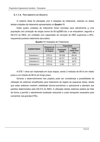 Prognóstico Esgotamento Sanitário - Teresópolis 
Folha 38 
5.1.1.4. TRATAMENTO DE ESGOTO 
O sistema Sede foi planejado com 4 estações de tratamento, estando os dados destas unidades de tratamento apresentados no Quadro 11. 
Estas quatro unidades de tratamento foram previstas para atendimento a uma população com produção de cargas acima de 80 kg/DBO.dia, e se enquadram, segundo a DZ-215 do INEA, em unidades com capacidade de remoção de DBO superiores a 85%, requerendo portanto tratamento secundário. 
Quadro 11- Estações de Tratamento. SUBSISTEMAS Estações de Tratamento de Esgoto Capacidade População (2034) Vazão média final ( l/s ) 
Subsistema 1 
ETE 01 140.928 265,09 
Subsistema 2 
ETE 02 49.777 101,94 
Subsistema 3 
ETE 03 20.523 38,72 
Subsistema 4 
ETE 04 3.263 8,71 
A ETE 1 deve ser implantada em duas etapas, sendo 2 módulos de 90 l/s em médio prazo e um módulo de 90 l/s em longo prazo. 
Durante o desenvolvimento dos projetos pode ser considerada a possibilidade da utilização de sistemas simplificados para tratamento de esgoto de pequenas áreas, desde que estes sistemas mostrem viabilidade técnico-econômica e operacional e atendam aos padrões determinados pela DZ-215 do INEA. A utilização destes sistemas poderá ser feita de forma a permitir o atendimento localizado reduzindo o custo transporte necessário para concentrar nas grandes ETEs. 
 