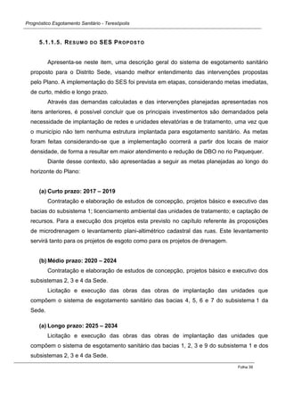 Prognóstico Esgotamento Sanitário - Teresópolis 
Folha 39 
5.1.1.5. RESUMO DO SES PROPOSTO 
Apresenta-se neste item, uma descrição geral do sistema de esgotamento sanitário proposto para o Distrito Sede, visando melhor entendimento das intervenções propostas pelo Plano. A implementação do SES foi prevista em etapas, considerando metas imediatas, de curto, médio e longo prazo. 
Através das demandas calculadas e das intervenções planejadas apresentadas nos itens anteriores, é possível concluir que os principais investimentos são demandados pela necessidade de implantação de redes e unidades elevatórias e de tratamento, uma vez que o município não tem nenhuma estrutura implantada para esgotamento sanitário. As metas foram feitas considerando-se que a implementação ocorrerá a partir dos locais de maior densidade, de forma a resultar em maior atendimento e redução de DBO no rio Paquequer. 
Diante desse contexto, são apresentadas a seguir as metas planejadas ao longo do horizonte do Plano: 
(a) Curto prazo: 2017 – 2019 
Contratação e elaboração de estudos de concepção, projetos básico e executivo das bacias do subsistema 1; licenciamento ambiental das unidades de tratamento; e captação de recursos. Para a execução dos projetos esta previsto no capítulo referente às proposições de microdrenagem o levantamento plani-altimétrico cadastral das ruas. Este levantamento servirá tanto para os projetos de esgoto como para os projetos de drenagem. 
(b) Médio prazo: 2020 – 2024 
Contratação e elaboração de estudos de concepção, projetos básico e executivo dos subsistemas 2, 3 e 4 da Sede. 
Licitação e execução das obras das obras de implantação das unidades que compõem o sistema de esgotamento sanitário das bacias 4, 5, 6 e 7 do subsistema 1 da Sede. 
(a) Longo prazo: 2025 – 2034 
Licitação e execução das obras das obras de implantação das unidades que compõem o sistema de esgotamento sanitário das bacias 1, 2, 3 e 9 do subsistema 1 e dos subsistemas 2, 3 e 4 da Sede.  