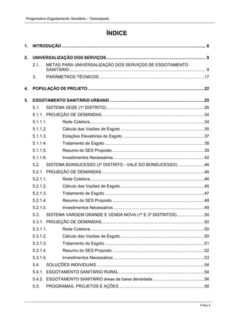 Prognóstico Esgotamento Sanitário - Teresópolis 
Folha 4 
ÍNDICE 
1. INTRODUÇÃO ........................................................................................................................ 8 
2. UNIVERSALIZAÇÃO DOS SERVIÇOS ................................................................................... 9 
2.1. METAS PARA UNIVERSALIZAÇÃO DOS SERVIÇOS DE ESGOTAMENTO SANITÁRIO .................................................................................................................. 9 
3. PARÂMETROS TÉCNICOS ........................................................................................17 
4. POPULAÇÃO DE PROJETO .................................................................................................22 
5. ESGOTAMENTO SANITÁRIO URBANO ...............................................................................25 
5.1. SISTEMA SEDE (1º DISTRITO) ..................................................................................26 
5.1.1. PROJEÇÃO DE DEMANDAS ......................................................................................34 
5.1.1.1. Rede Coletora................................................................................................34 
5.1.1.2. Cálculo das Vazões de Esgoto ......................................................................35 
5.1.1.3. Estações Elevatórias de Esgoto ....................................................................37 
5.1.1.4. Tratamento de Esgoto ...................................................................................38 
5.1.1.5. Resumo do SES Proposto .............................................................................39 
5.1.1.6. Investimentos Necessários ............................................................................42 
5.2. SISTEMA BONSUCESSO (3º DISTRITO - VALE DO BONSUCESSO) ......................46 
5.2.1. PROJEÇÃO DE DEMANDAS ......................................................................................46 
5.2.1.1. Rede Coletora................................................................................................46 
5.2.1.2. Cálculo das Vazões de Esgoto ......................................................................46 
5.2.1.3. Tratamento de Esgoto ...................................................................................47 
5.2.1.4. Resumo do SES Proposto .............................................................................48 
5.2.1.5. Investimentos Necessários ............................................................................49 
5.3. SISTEMA VARGEM GRANDE E VENDA NOVA (1º E 3º DISTRITOS) .......................50 
5.3.1. PROJEÇÃO DE DEMANDAS ......................................................................................50 
5.3.1.1. Rede Coletora................................................................................................50 
5.3.1.2. Cálculo das Vazões de Esgoto ......................................................................50 
5.3.1.3. Tratamento de Esgoto ...................................................................................51 
5.3.1.4. Resumo do SES Proposto .............................................................................52 
5.3.1.5. Investimentos Necessários ............................................................................53 
5.4. SOLUÇÕES INDIVIDUAIS ..........................................................................................54 
5.4.1. ESGOTAMENTO SANITÁRIO RURAL ........................................................................54 
5.4.2. ESGOTAMENTO SANITÁRIO áreas de baixa densidade ...........................................56 
5.5. PROGRAMAS, PROJETOS E AÇÕES .......................................................................58 
 