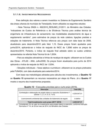 Prognóstico Esgotamento Sanitário - Teresópolis 
Folha 42 
5.1.1.6. INVESTIMENTOS NECESSÁRIOS 
Para definição dos valores a serem investidos no Sistema de Esgotamento Sanitário das áreas urbanas do município de Teresópolis, foram utilizados os seguintes estudos: 
- Nota Técnica SNSA n. 492/2010_RESUMO_01/2011, do Ministério das Cidades: “Indicadores de Custos de Referência e de Eficiência Técnica para análise técnica de engenharia de infraestrutura de saneamento nas modalidades abastecimento de água e esgotamento sanitário”, para estimativa de preços da rede coletora, ligações prediais e estações de tratamento. A Nota Técnica refere-se aos preços com data base de 2008, atualizáveis para dezembro/2010 pelo fator 1,15. Esses preços foram ajustados para junho/2014, aplicando-se o índice de reajuste do INCC de 1,3090 sobre os preços de dezembro/2010. Portanto, o índice de reajuste final adotado sobre os custos unitários apresentados na referida Nota Técnica foi de 1,5054. 
- Para as estações elevatórias e linhas de recalque de esgoto: utilizaram-se os Custos das Obras - ATLAS - ANA, Julho/2008. Os preços foram atualizados para junho de 2014 aplicando o índice de reajuste do INCC de 1,5204; 
- Soluções individuais – fossa séptica e sumidouro: utilizaram-se os preços praticados pela FUNASA, com data atualizada para setembro/2014. 
Com base nas metodologias adotadas para cálculos dos investimentos, o Quadro 12 ao Quadro 15 apresentam os recursos necessários por etapa do Plano. Já o Quadro 17 mostra o resumo dos investimentos propostos. 
Quadro 12 − Execuções previstas para o curto prazo (2019). Descrição Total (R$) 
Contratação e elaboração de projeto básico e executivo Subsistema 1 (bacias 1, 2, 3, 4, 5, 6, 7 e 9) 
4.229.547,51 
Licenciamento ambiental das unidades de tratamento de esgoto 
A definir Total Investimento curto prazo (2017−2019) 4.229.547,51 
(1) Considerado 3% do valor do investimento para projeto básico e executivo, conforme Instrução Normativa nº 14, de 30 de maio de 2014, do Ministério das Cidades. 
. 
 