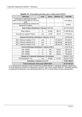 Prognóstico Esgotamento Sanitário - Teresópolis 
Folha 43 
Quadro 13 - Execuções previstas para o médio prazo (2024) Descrição Unid. Quant. R$/Unid. (1) Total (R$) 
Contratação e elaboração de projeto básico e executivo Subsistema 2, 3 e 4 da Sede 
3.475.964,81 
Licenciamento ambiental das unidades de tratamento de esgoto 
A definir Rede Coletora Subsistema 1 (bacias 4, 5, 6 e 7) 46.712.314,50 
Rede Coletora 
m 
85.206 
492,15 
41.934.081,99 
Execução de Ligações Prediais 
unid. 
14.832 
322,16 
4.778.232,51 Estações Elevatórias subsistema 1 (bacias 4, 5, 6 e 7) 1.248.832,65 
EE4 - Potência instalada 17 CV 
unid. 
1 
372.284,67 
372.284,67 
EE5 - Potência instalada 44 CV 
unid. 
1 
588.094,82 
588.094,82 
EE7 - Potência instalada 10 CV 
unid. 
1 
288.453,16 
288.453,16 Linhas de Recalque Subsistema 1 (bacias 4,5,6,7) 1.016.741,00 
LR4 - DN250 
m 
650 
493,35 
320.677,30 
LR5 - DN350 
m 
700 
821,57 
575.100,44 
LR7 - DN300 
m 
190 
636,65 
120.963,26 Estação de Tratamento Subsistema 1 (2 módulos) 29.824.110,53 
ETE Subsistema 1 (2) 
hab 
93.952 
317,44 
29.824.110,53 Subsistema 1 (bacias 4, 5, 6 e 7) 78.801.998,68 Total Investimento médio prazo (2020−2024) 82.277.963,49 
(1) Os valores foram calculados a partir da Nota Técnica SNSA 492/2010 – MCidades. Aplicado reajuste INCC 
(2) Custo Global para Sistema de Esgotamento Sanitário, Nota Técnica SNSA 492/2010 – MCidades referente a implantação de tratamento, cuja representatividade é de 27% no Custo Global. Aplicado reajuste INCC.  