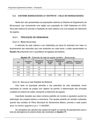 Prognóstico Esgotamento Sanitário - Teresópolis 
Folha 46 
5.2. SISTEMA BONSUCESSO (3º DISTRITO - VALE DO BONSUCESSO) 
Neste item são apresentadas as proposições relativas ao Sistema de Esgotamento de Bonsucesso, que compreende uma região com população de 4.564 habitantes em 2010. Para este sistema foi prevista a instalação de rede coletora e de uma estação de tratamento de esgotos. 
5.2.1. PROJEÇÃO DE DEMANDAS 
5.2.1.1. REDE COLETORA 
A extensão de rede coletora a ser implantada por bacia foi estimada com base no levantamento das extensões das ruas existentes em cada bacia, e estão apresentadas no Quadro 16 juntamente com o quantitativo de ligações domiciliares. 
Quadro 16 – Extensão de rede de esgoto sanitário – Bonsucesso. Ano Pop Urbana (hab) Percentual de atendimento (hab) Pop Urbana atendida (hab) Acréscimo de extensão de rede (m) Ligações Totais (unid) Acréscimo de Ligações 
2015 
4.875 
0% 
- 
- 
- 
2019 
5.143 
0% 
- 
- 
- 
- 
2024 
5.502 
0% 
- 
- 
- 
- 
2034 
6.312 
96% 
6.060 
8.681 
1.993 
1.993 
5.2.1.2. CÁLCULO DAS VAZÕES DE ESGOTO 
Com base na população atendida e nas extensões de rede planejadas, foram calculadas as vazões de projeto com objetivo de permitir a determinação das principais unidades do sistema de coleta, transporte e tratamento de esgotos. 
Importante ressaltar que estes números poderão ser revistos e ajustados quando da elaboração dos projetos básicos e executivos. Tais ajustes poderão ser também realizados quando das revisões do Plano Municipal de Saneamento Básico, prevista a cada quatro anos, no mínimo, segundo a Lei n. 11.445/2007. 
Os resultados dos cálculos das vazões de esgoto no período de planejamento para a área de abrangência do sistema Sede são mostrados no Quadro 17. 
 