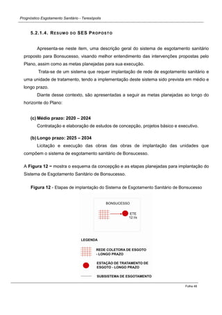 Prognóstico Esgotamento Sanitário - Teresópolis 
Folha 48 
5.2.1.4. RESUMO DO SES PROPOSTO 
Apresenta-se neste item, uma descrição geral do sistema de esgotamento sanitário proposto para Bonsucesso, visando melhor entendimento das intervenções propostas pelo Plano, assim como as metas planejadas para sua execução. 
Trata-se de um sistema que requer implantação de rede de esgotamento sanitário e uma unidade de tratamento, tendo a implementação deste sistema sido prevista em médio e longo prazo. 
Diante desse contexto, são apresentadas a seguir as metas planejadas ao longo do horizonte do Plano: 
(c) Médio prazo: 2020 – 2024 
Contratação e elaboração de estudos de concepção, projetos básico e executivo. 
(b) Longo prazo: 2025 – 2034 
Licitação e execução das obras das obras de implantação das unidades que compõem o sistema de esgotamento sanitário de Bonsucesso. 
A Figura 12 − mostra o esquema da concepção e as etapas planejadas para implantação do Sistema de Esgotamento Sanitário de Bonsucesso. 
Figura 12 - Etapas de implantação do Sistema de Esgotamento Sanitário de Bonsucesso 
 