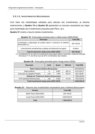 Prognóstico Esgotamento Sanitário - Teresópolis 
Folha 49 
5.2.1.5. INVESTIMENTOS NECESSÁRIOS 
Com base nas metodologias adotadas para cálculos dos investimentos, já descrita anteriormente, o Quadro 19 ao Quadro 20 apresentam os recursos necessários por etapa para implantação dos investimentos propostos pelo Plano. Já o 
Quadro 21 mostra o resumo destes investimentos. 
Quadro 19 - Execuções previstas para o médio prazo (2020-2024). Descrição Total (R$) 
Contratação e elaboração de projeto básico e executivo do Sistema Bonsucesso (1) 
205.146,28 
Licenciamento ambiental das unidades de tratamento de esgoto 
A definir Total Investimento médio prazo (2020−2024) 205.146,28 
(1) Considerado 3% do valor do investimento para projeto básico e executivo, conforme Instrução Normativa nº 14, de 30 de maio de 2014, do Ministério das Cidades. 
. 
Quadro 20 - Execuções previstas para o longo prazo (2034). Descrição Unid. Quant. R$/Unid. Total (R$) Rede Coletora Sistema Bonsucesso 4.914.675,43 
Rede Coletora 
m 
8.681 
492,15 
4.272.525,77 
Execução de Ligações Prediais 
unid. 
1.993 
322,16 
642.149,66 Estação de Tratamento Sistema Bonsucesso 1.923.534,03 
ETE Subsistema Bonsucesso 
hab 
6.060 
317,44 
1.923.534,03 Total Investimento longo prazo (2025−2034) 6.838.209,45 
Quadro 21 – Resumo dos investimentos necessários para o Sistema Bonsucesso. Período Total (R$) 
Médio Prazo (2020-2024) 
205.146,28 
Longo Prazo (2025-2034) 
6.838.209,45 Total 7.043.355,74 
 