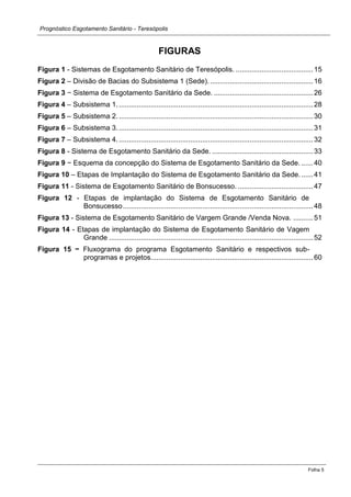 Prognóstico Esgotamento Sanitário - Teresópolis 
Folha 5 
FIGURAS 
Figura 1 - Sistemas de Esgotamento Sanitário de Teresópolis. ....................................... 15 
Figura 2 – Divisão de Bacias do Subsistema 1 (Sede). .................................................... 16 
Figura 3 − Sistema de Esgotamento Sanitário da Sede. .................................................. 26 
Figura 4 – Subsistema 1. .................................................................................................. 28 
Figura 5 – Subsistema 2. .................................................................................................. 30 
Figura 6 – Subsistema 3. .................................................................................................. 31 
Figura 7 – Subsistema 4. .................................................................................................. 32 
Figura 8 - Sistema de Esgotamento Sanitário da Sede. ................................................... 33 
Figura 9 − Esquema da concepção do Sistema de Esgotamento Sanitário da Sede. ...... 40 
Figura 10 – Etapas de Implantação do Sistema de Esgotamento Sanitário da Sede. ...... 41 
Figura 11 - Sistema de Esgotamento Sanitário de Bonsucesso. ...................................... 47 
Figura 12 - Etapas de implantação do Sistema de Esgotamento Sanitário de Bonsucesso ................................................................................................ 48 
Figura 13 - Sistema de Esgotamento Sanitário de Vargem Grande /Venda Nova. .......... 51 
Figura 14 - Etapas de implantação do Sistema de Esgotamento Sanitário de Vagem Grande ....................................................................................................... 52 
Figura 15 − Fluxograma do programa Esgotamento Sanitário e respectivos sub- programas e projetos. ................................................................................. 60 
 