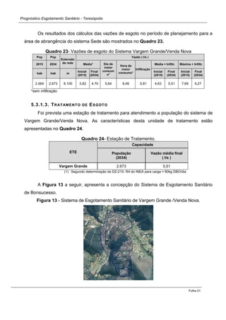 Prognóstico Esgotamento Sanitário - Teresópolis 
Folha 51 
Os resultados dos cálculos das vazões de esgoto no período de planejamento para a área de abrangência do sistema Sede são mostrados no Quadro 23. 
Quadro 23- Vazões de esgoto do Sistema Vargem Grande/Venda Nova Pop Pop Extensão de rede Vazão ( l/s ) 2015 2034 Média* Dia de maior consumo* Hora de maior consumo* Infiltração Média + Infiltr. Máxima + Infiltr. hab hab m Inicial (2015) Final (2034) Inicial (2015) Final (2034) Inicial (2015) Final (2034) 
2.064 
2.673 
8.100 
3,82 
4,70 
5,64 
8,46 
0,81 
4,63 
5,51 
7,69 
9,27 
*sem infiltração 
5.3.1.3. TRATAMENTO DE ESGOTO 
Foi prevista uma estação de tratamento para atendimento a população do sistema de Vargem Grande/Venda Nova. As características desta unidade de tratamento estão apresentadas no Quadro 24. 
Quadro 24- Estação de Tratamento. ETE Capacidade População (2034) Vazão média final ( l/s ) Vargem Grande 2.673 5,51 
(1) Segundo determinação da DZ-215- R4 do INEA para carga > 80kg DBO/dia 
A Figura 13 a seguir, apresenta a concepção do Sistema de Esgotamento Sanitário de Bonsucesso. 
Figura 13 - Sistema de Esgotamento Sanitário de Vargem Grande /Venda Nova. 
 