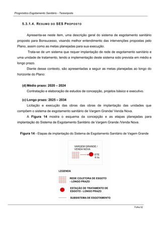 Prognóstico Esgotamento Sanitário - Teresópolis 
Folha 52 
5.3.1.4. RESUMO DO SES PROPOSTO 
Apresenta-se neste item, uma descrição geral do sistema de esgotamento sanitário proposto para Bonsucesso, visando melhor entendimento das intervenções propostas pelo Plano, assim como as metas planejadas para sua execução. 
Trata-se de um sistema que requer implantação de rede de esgotamento sanitário e uma unidade de tratamento, tendo a implementação deste sistema sido prevista em médio e longo prazo. 
Diante desse contexto, são apresentadas a seguir as metas planejadas ao longo do horizonte do Plano: 
(d) Médio prazo: 2020 – 2024 
Contratação e elaboração de estudos de concepção, projetos básico e executivo. 
(c) Longo prazo: 2025 – 2034 
Licitação e execução das obras das obras de implantação das unidades que compõem o sistema de esgotamento sanitário de Vargem Grande/ Venda Nova. 
A Figura 14 mostra o esquema da concepção e as etapas planejadas para implantação do Sistema de Esgotamento Sanitário de Vargem Grande /Venda Nova. 
Figura 14 - Etapas de implantação do Sistema de Esgotamento Sanitário de Vagem Grande 
 
