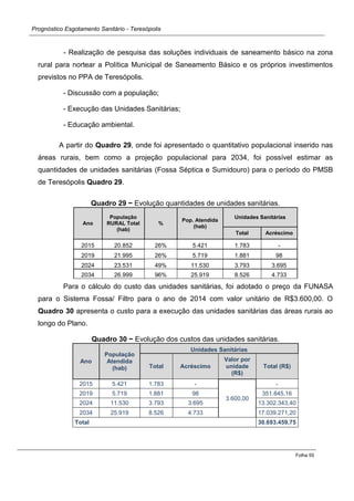 Prognóstico Esgotamento Sanitário - Teresópolis 
Folha 55 
- Realização de pesquisa das soluções individuais de saneamento básico na zona rural para nortear a Política Municipal de Saneamento Básico e os próprios investimentos previstos no PPA de Teresópolis. 
- Discussão com a população; 
- Execução das Unidades Sanitárias; 
- Educação ambiental. 
A partir do Quadro 29, onde foi apresentado o quantitativo populacional inserido nas áreas rurais, bem como a projeção populacional para 2034, foi possível estimar as quantidades de unidades sanitárias (Fossa Séptica e Sumidouro) para o período do PMSB de Teresópolis Quadro 29. 
Quadro 29 − Evolução quantidades de unidades sanitárias. Ano População RURAL Total (hab) % Pop. Atendida (hab) Unidades Sanitárias Total Acréscimo 
2015 
20.852 
26% 
5.421 
1.783 
- 
2019 
21.995 
26% 
5.719 
1.881 
98 
2024 
23.531 
49% 
11.530 
3.793 
3.695 
2034 
26.999 
96% 
25.919 
8.526 
4.733 
Para o cálculo do custo das unidades sanitárias, foi adotado o preço da FUNASA para o Sistema Fossa/ Filtro para o ano de 2014 com valor unitário de R$3.600,00. O Quadro 30 apresenta o custo para a execução das unidades sanitárias das áreas rurais ao longo do Plano. 
Quadro 30 − Evolução dos custos das unidades sanitárias. Ano População Atendida (hab) Unidades Sanitárias Total Acréscimo Valor por unidade (R$) Total (R$) 
2015 
5.421 
1.783 
- 
3.600,00 
- 
2019 
5.719 
1.881 
98 
351.845,16 
2024 
11.530 
3.793 
3.695 
13.302.343,40 
2034 
25.919 
8.526 
4.733 
17.039.271,20 
Total 
30.693.459,75 
 