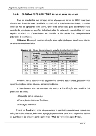 Prognóstico Esgotamento Sanitário - Teresópolis 
Folha 56 
5.4.2. ESGOTAMENTO SANITÁRIO ÁREAS DE BAIXA DENSIDADE 
Para as populações que constam como urbanas pelo censo do IBGE, mas ficam situadas em áreas de baixa densidade populacional, a solução de atendimento por redes coletoras não se apresenta como viável, tendo sido considerada para atendimento desta parcela da população as soluções individualizadas de tratamento, constituídas por fossa séptica sucedida por pós-tratamento ou unidade de disposição final, adequadamente projetados e construídos. 
O Quadro 31 a seguir mostra a situação atual e planejada para atendimento através de sistemas individualizados. 
Quadro 31 − Metas de atendimento através de soluções individuais Ano População Urbana solução individual (hab) Tipo de Atendimento (% da população) Atendimento Adequado Atendimento Precário + Déficit % Pop. (hab) % Pop. (hab) 
2010 
11.264 
34% 
3.830 
66% 
7.434 
2015 
12.032 
34% 
4.091 
66% 
7.941 
2019 
12.689 34% 
4.314 
66% 
8.375 
2024 
13.575 49% 
6.652 
51% 
6.923 
2034 
15.577 96% 
14.954 
4% 
623 
Portanto, para a adequação do esgotamento sanitário destas áreas, propõem-se as seguintes medidas para o plano de saneamento básico: 
- Levantamento das necessidades em campo e identificação dos usuários que precisarão de apoio; 
- Discussão com a população; 
- Execução das Unidades Sanitárias; 
- Educação ambiental. 
A partir do Quadro 31, onde foi apresentado o quantitativo populacional inserido nas soluções individualizadas, bem como a projeção populacional para 2034, foi possível estimar as quantidades de unidades para o período do PMSB de Teresópolis (Quadro 32). 
 