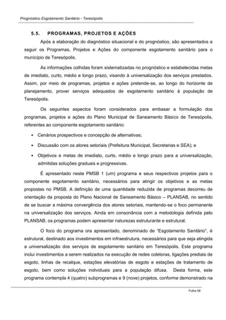 Prognóstico Esgotamento Sanitário - Teresópolis 
Folha 58 
5.5. PROGRAMAS, PROJETOS E AÇÕES 
Após a elaboração do diagnóstico situacional e do prognóstico, são apresentados a seguir os Programas, Projetos e Ações do componente esgotamento sanitário para o município de Teresópolis. 
As informações colhidas foram sistematizadas no prognóstico e estabelecidas metas de imediato, curto, médio e longo prazo, visando à universalização dos serviços prestados. Assim, por meio de programas, projetos e ações pretende-se, ao longo do horizonte de planejamento, prover serviços adequados de esgotamento sanitário à população de Teresópolis. 
Os seguintes aspectos foram considerados para embasar a formulação dos programas, projetos e ações do Plano Municipal de Saneamento Básico de Teresópolis, referentes ao componente esgotamento sanitário: 
• Cenários prospectivos e concepção de alternativas; 
• Discussão com os atores setoriais (Prefeitura Municipal, Secretarias e SEA); e 
• Objetivos e metas de imediato, curto, médio e longo prazo para a universalização, admitidas soluções graduais e progressivas. 
É apresentado neste PMSB 1 (um) programa e seus respectivos projetos para o componente esgotamento sanitário, necessários para atingir os objetivos e as metas propostas no PMSB. A definição de uma quantidade reduzida de programas decorreu de orientação da proposta do Plano Nacional de Saneamento Básico – PLANSAB, no sentido de se buscar a máxima convergência dos atores setoriais, mantendo-se o foco permanente na universalização dos serviços. Ainda em consonância com a metodologia definida pelo PLANSAB, os programas podem apresentar naturezas estruturante e estrutural. 
O foco do programa ora apresentado, denominado de “Esgotamento Sanitário”, é estrutural, destinado aos investimentos em infraestrutura, necessários para que seja atingida a universalização dos serviços de esgotamento sanitário em Teresópolis. Este programa inclui investimentos a serem realizados na execução de redes coletoras, ligações prediais de esgoto, linhas de recalque, estações elevatórias de esgoto e estações de tratamento de esgoto, bem como soluções individuais para a população difusa. Desta forma, este programa contempla 4 (quatro) subprogramas e 9 (nove) projetos, conforme demonstrado na  